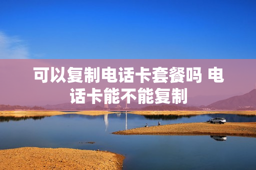 可以复制电话卡套餐吗 电话卡能不能复制