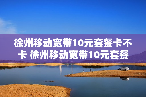 徐州移动宽带10元套餐卡不卡 徐州移动宽带10元套餐卡不卡顿