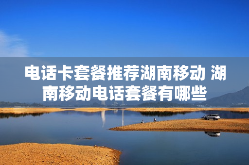 电话卡套餐推荐湖南移动 湖南移动电话套餐有哪些