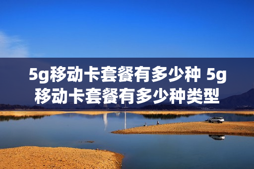 5g移动卡套餐有多少种 5g移动卡套餐有多少种类型