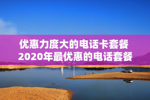 优惠力度大的电话卡套餐 2020年最优惠的电话套餐