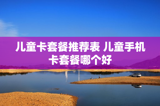 儿童卡套餐推荐表 儿童手机卡套餐哪个好