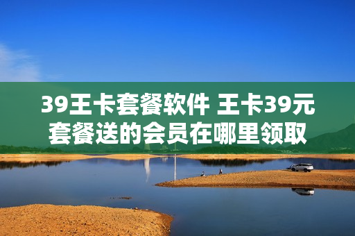 39王卡套餐软件 王卡39元套餐送的会员在哪里领取