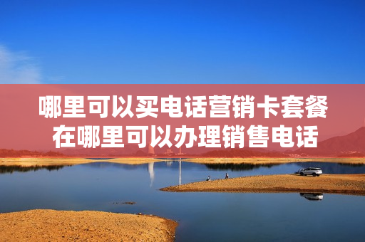 哪里可以买电话营销卡套餐 在哪里可以办理销售电话卡的