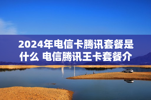 2024年电信卡腾讯套餐是什么 电信腾讯王卡套餐介绍
