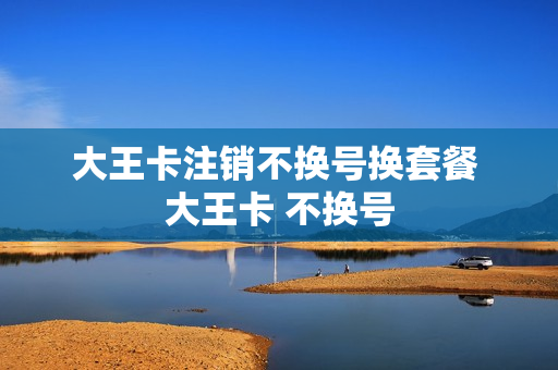 大王卡注销不换号换套餐 大王卡 不换号