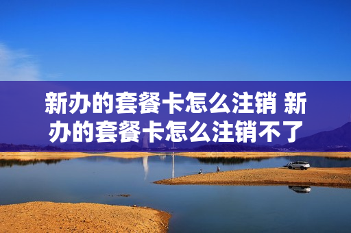 新办的套餐卡怎么注销 新办的套餐卡怎么注销不了