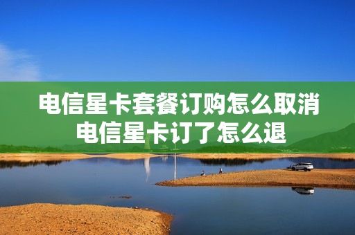 电信星卡套餐订购怎么取消 电信星卡订了怎么退