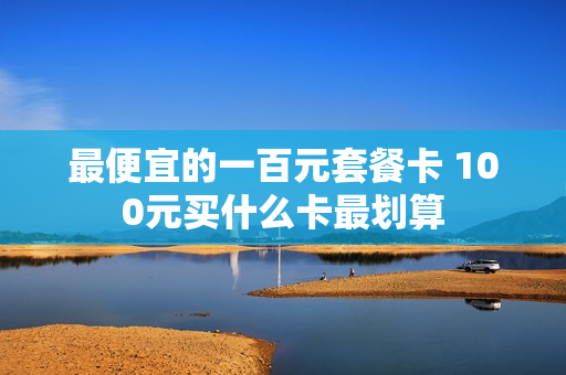 最便宜的一百元套餐卡 100元买什么卡最划算