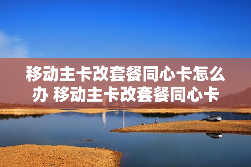 移动主卡改套餐同心卡怎么办 移动主卡改套餐同心卡怎么办理
