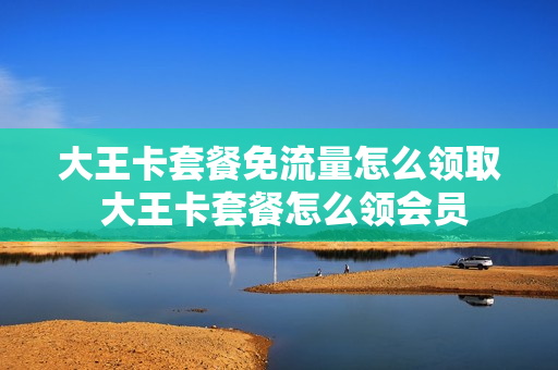 大王卡套餐免流量怎么领取 大王卡套餐怎么领会员