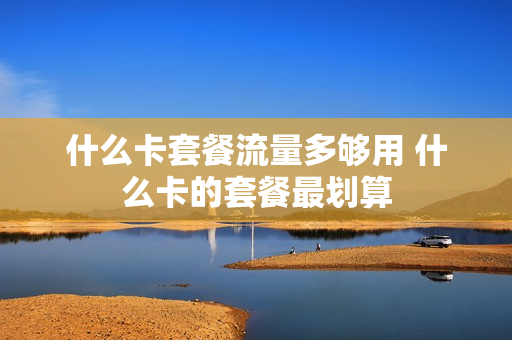 什么卡套餐流量多够用 什么卡的套餐最划算