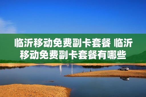 临沂移动免费副卡套餐 临沂移动免费副卡套餐有哪些