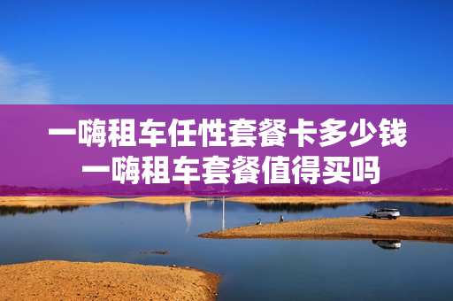一嗨租车任性套餐卡多少钱 一嗨租车套餐值得买吗
