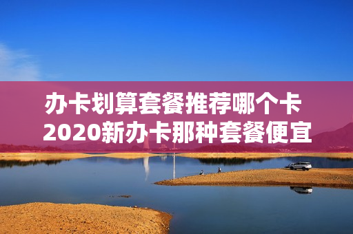 办卡划算套餐推荐哪个卡 2020新办卡那种套餐便宜