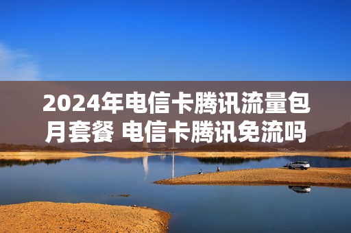 2024年电信卡腾讯流量包月套餐 电信卡腾讯免流吗