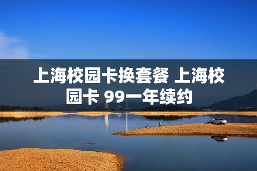 上海校园卡换套餐 上海校园卡 99一年续约