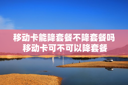 移动卡能降套餐不降套餐吗 移动卡可不可以降套餐