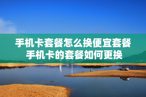 手机卡套餐怎么换便宜套餐 手机卡的套餐如何更换