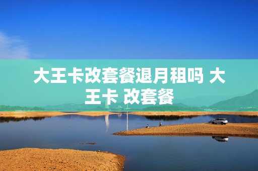 大王卡改套餐退月租吗 大王卡 改套餐