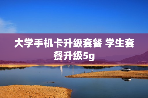 大学手机卡升级套餐 学生套餐升级5g