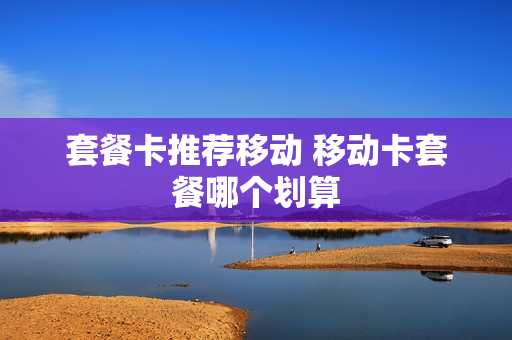 套餐卡推荐移动 移动卡套餐哪个划算