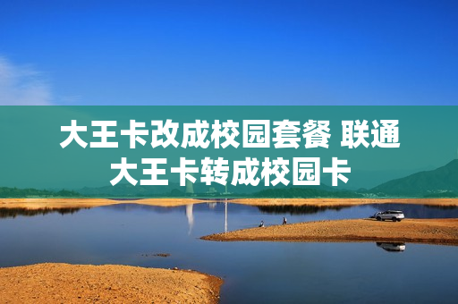 大王卡改成校园套餐 联通大王卡转成校园卡