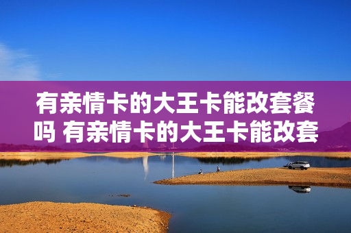 有亲情卡的大王卡能改套餐吗 有亲情卡的大王卡能改套餐吗怎么改