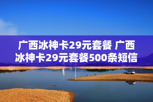 广西冰神卡29元套餐 广西冰神卡29元套餐500条短信