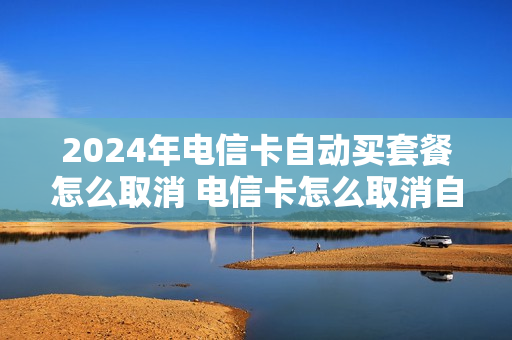 2024年电信卡自动买套餐怎么取消 电信卡怎么取消自动续费服务