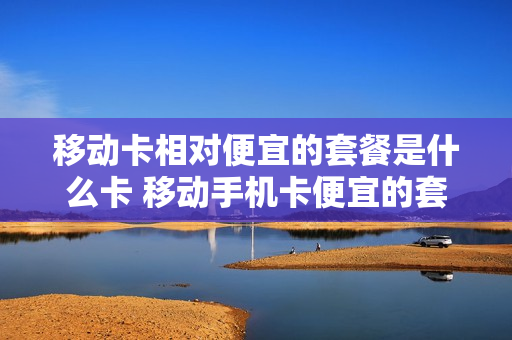 移动卡相对便宜的套餐是什么卡 移动手机卡便宜的套餐