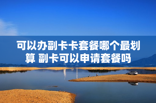 可以办副卡卡套餐哪个最划算 副卡可以申请套餐吗