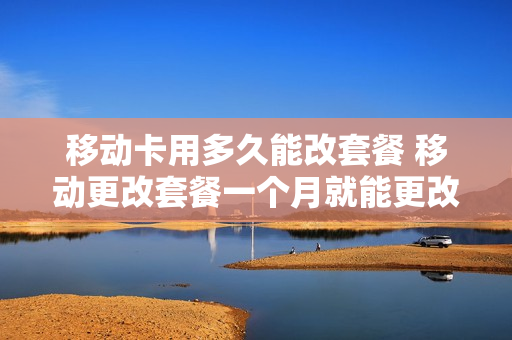 移动卡用多久能改套餐 移动更改套餐一个月就能更改一次嘛