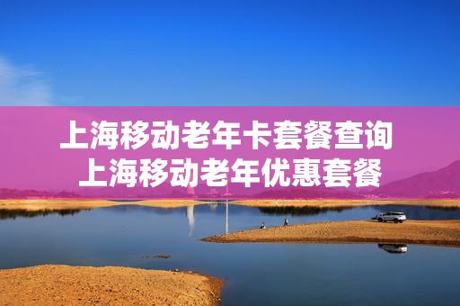 上海移动老年卡套餐查询 上海移动老年优惠套餐