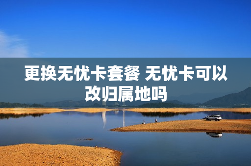 更换无忧卡套餐 无忧卡可以改归属地吗