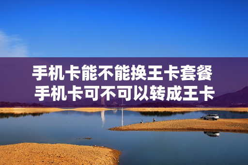 手机卡能不能换王卡套餐 手机卡可不可以转成王卡