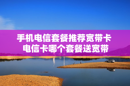 手机电信套餐推荐宽带卡 电信卡哪个套餐送宽带