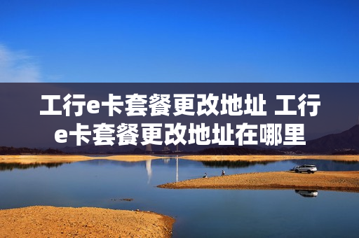 工行e卡套餐更改地址 工行e卡套餐更改地址在哪里