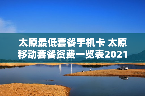 太原最低套餐手机卡 太原移动套餐资费一览表2021