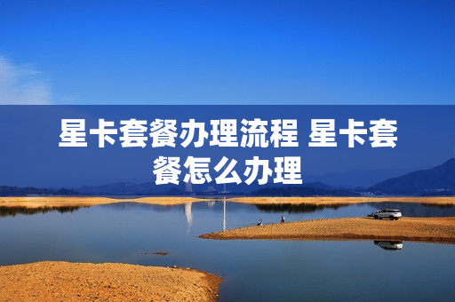 星卡套餐办理流程 星卡套餐怎么办理