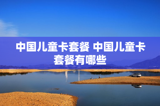 中国儿童卡套餐 中国儿童卡套餐有哪些
