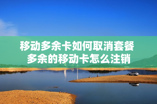 移动多余卡如何取消套餐 多余的移动卡怎么注销