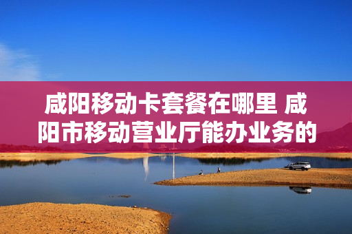 咸阳移动卡套餐在哪里 咸阳市移动营业厅能办业务的在哪