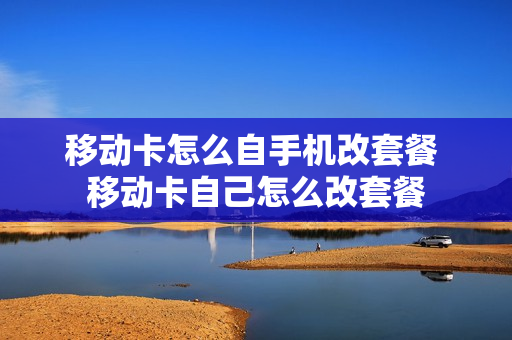移动卡怎么自手机改套餐 移动卡自己怎么改套餐