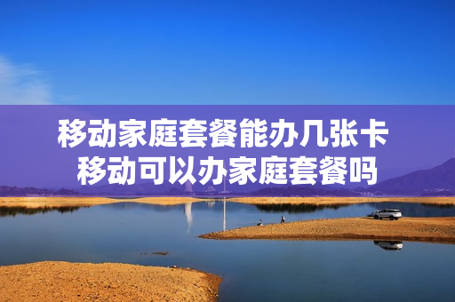 移动家庭套餐能办几张卡 移动可以办家庭套餐吗