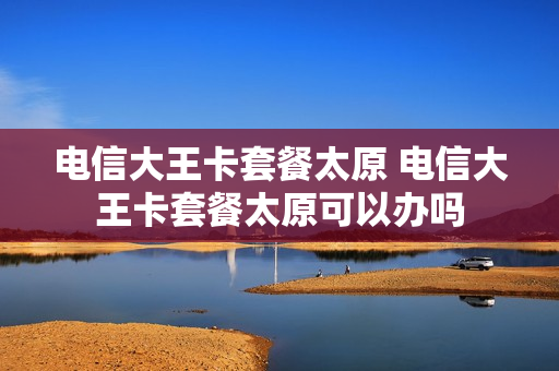 电信大王卡套餐太原 电信大王卡套餐太原可以办吗