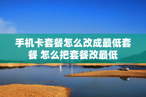 手机卡套餐怎么改成最低套餐 怎么把套餐改最低
