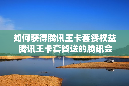 如何获得腾讯王卡套餐权益 腾讯王卡套餐送的腾讯会员怎么领取