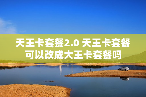 天王卡套餐2.0 天王卡套餐可以改成大王卡套餐吗