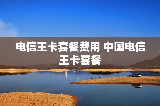电信王卡套餐费用 中国电信王卡套餐